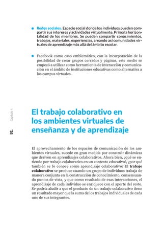92.
Capítulo
4
El aprovechamiento de los espacios de comunicación de los am-
bientes virtuales, sucede en gran medida por construir dinámicas
que deriven en aprendizajes colaborativos. Ahora bien, ¿qué se en-
tiende por trabajo colaborativo en un contexto educativo?, ¿por qué
también se lo conoce como aprendizaje colaborativo? El trabajo
colaborativo se produce cuando un grupo de individuos trabaja de
manera conjunta en la construcción de conocimiento, consensuan-
do puntos de vista, y que como resultado de esas interacciones, el
aprendizaje de cada individuo se enriquece con el aporte del resto.
Se podría aludir a que el producto de un trabajo colaborativo tiene
un resultado mayor que la suma de los trabajos individuales de cada
uno de sus integrantes.
El trabajo colaborativo en
los ambientes virtuales de
enseñanza y de aprendizaje
Redes sociales. Espacio social donde los individuos pueden com-
partir sus intereses y actividades virtualmente. Prima la horizon-
talidad de los miembros. Se pueden compartir conocimientos,
trabajos, materiales, experiencias, creando así comunidades vir-
tuales de aprendizaje más allá del ámbito escolar.
Facebook como caso emblemático, con la incorporación de la
posibilidad de crear grupos cerrados y páginas, este medio se
empezó a utilizar como herramienta de interacción y comunica-
ción en el ámbito de instituciones educativas como alternativa a
los campus virtuales.
 
