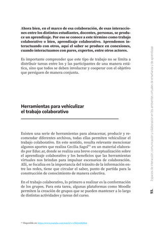 93.
Espacios
de
interacción,
comunicación
y
colaboración
en
los
ambientes
virtuales
de
enseñanza
y
de
aprendizaje
Ahora bien, en el marco de esa colaboración, de esas interaccio-
nes entre los distintos estudiantes, docentes, personas, se produ-
ce un aprendizaje. Por eso se conoce a este término como trabajo
colaborativo o bien, aprendizaje colaborativo. Aprendemos in-
teractuando con otros, aquí el saber se produce en conexiones,
cuando interactuamos con pares, expertos, entre otros actores.
Es importante comprender que este tipo de trabajo no se limita a
distribuir tareas entre los y las participantes de una manera está-
tica, sino que todos se deben involucrar y cooperar con el objetivo
que persiguen de manera conjunta.
Herramientas para vehiculizar
el trabajo colaborativo
Existen una serie de herramientas para almacenar, producir y re-
comendar diferentes archivos, todas ellas permiten vehiculizar el
trabajo colaborativo. En este sentido, resulta relevante mencionar
algunos aportes que realiza Cecilia Sagol¹¹ en un material elabora-
do por Educ.ar, donde se realiza una breve conceptualización sobre
el aprendizaje colaborativo y los beneficios que las herramientas
virtuales nos brindan para impulsar escenarios de colaboración.
Allí, se focaliza en la importancia del tránsito de la información en-
tre las redes, tiene que circular el saber, punto de partida para la
construcción de conocimiento de manera colectiva.
En el trabajo colaborativo, lo primero a realizar es la conformación
de los grupos. Para esta tarea, algunas plataformas como Moodle
permiten la creación de grupos que se pueden mantener a lo largo
de distintas actividades y tareas del curso.
11 Disponible en: https://www.youtube.com/watch?v=cTkl2mRQ0bA
 