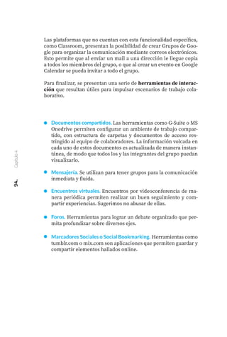 Las plataformas que no cuentan con esta funcionalidad específica,
como Classroom, presentan la posibilidad de crear Grupos de Goo-
gle para organizar la comunicación mediante correos electrónicos.
Esto permite que al enviar un mail a una dirección le llegue copia
a todos los miembros del grupo, o que al crear un evento en Google
Calendar se pueda invitar a todo el grupo.
Para finalizar, se presentan una serie de herramientas de interac-
ción que resultan útiles para impulsar escenarios de trabajo cola-
borativo.
94.
Capítulo
4
Documentos compartidos. Las herramientas como G-Suite o MS
Onedrive permiten configurar un ambiente de trabajo compar-
tido, con estructura de carpetas y documentos de acceso res-
tringido al equipo de colaboradores. La información volcada en
cada uno de estos documentos es actualizada de manera instan-
tánea, de modo que todos los y las integrantes del grupo puedan
visualizarlo.
Mensajería. Se utilizan para tener grupos para la comunicación
inmediata y fluida.
Encuentros virtuales. Encuentros por videoconferencia de ma-
nera periódica permiten realizar un buen seguimiento y com-
partir experiencias. Sugerimos no abusar de ellas.
Foros. Herramientas para lograr un debate organizado que per-
mita profundizar sobre diversos ejes.
Marcadores Sociales o Social Bookmarking. Herramientas como
tumblr.com o mix.com son aplicaciones que permiten guardar y
compartir elementos hallados online.
 