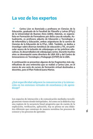 95.
Espacios
de
interacción,
comunicación
y
colaboración
en
los
ambientes
virtuales
de
enseñanza
y
de
aprendizaje
La voz de los expertos
	 Carina Lion es licenciada y profesora en Ciencias de la
Educación, graduada de la Facultad de Filosofía y Letras (FFyL)
de la Universidad de Buenos Aires (UBA). Además, es especia-
lista en Formación de Formadores por dicha casa de estudio. Ac-
tualmente, es profesora adjunta de Educación y Tecnologías y
de Informática y Educación, ambas asignaturas de la carrera de
Ciencias de la Educación de la FFyL, UBA. También, se dedica a
investigar sobre diversas temáticas de educación y TIC, en parti-
cular acerca de la inclusión de videojuegos en las prácticas edu-
cativas. Es desarrolladora de videojuegos serios. Durante muchos
años se desempeñó como directora de UBA XXI y del Centro de
Innovaciones en Tecnología y Pedagogía (CITEP) de la UBA.
A continuación se presentan algunos de los fragmentos más sig-
nificativos de una entrevista que se realizó a Carina Lion, en el
marco de una serie de cursos de formación virtual destinados a
docentes, para el Plan Federal Juana Manso.
¿Qué especificidad adquiere la comunicación y la interac-
ción en los entornos virtuales de enseñanza y de apren-
dizaje?
Los espacios de interacción y de comunicación mediados tecnoló-
gicamente vienen siendo interpelados. Así como en la didáctica hay
una ruptura de la secuencia lineal progresiva que da cuenta de la
explicación, verificación, aplicación, hoy se piensa en una didác-
tica diferente que construye de manera novedosa los procesos de
conocer y los procesos de aprender.
 