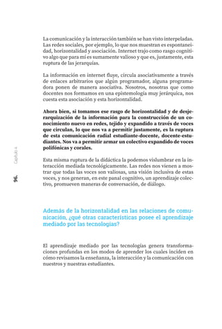 96.
Capítulo
4
La comunicación y la interacción también se han visto interpeladas.
Las redes sociales, por ejemplo, lo que nos muestran es espontanei-
dad, horizontalidad y asociación. Internet trajo como rasgo cogniti-
vo algo que para mí es sumamente valioso y que es, justamente, esta
ruptura de las jerarquías.
La información en internet fluye, circula asociativamente a través
de enlaces arbitrarios que algún programador, alguna programa-
dora ponen de manera asociativa. Nosotros, nosotras que como
docentes nos formamos en una epistemología muy jerárquica, nos
cuesta esta asociación y esta horizontalidad.
Ahora bien, si tomamos ese rasgo de horizontalidad y de desje-
rarquización de la información para la construcción de un co-
nocimiento nuevo en redes, tejido y expandido a través de voces
que circulan, lo que nos va a permitir justamente, es la ruptura
de esta comunicación radial estudiante-docente, docente-estu-
diantes. Nos va a permitir armar un colectivo expandido de voces
polifónicas y corales.
Esta misma ruptura de la didáctica la podemos vislumbrar en la in-
teracción mediada tecnológicamente. Las redes nos vienen a mos-
trar que todas las voces son valiosas, una visión inclusiva de estas
voces, y nos generan, en este panal cognitivo, un aprendizaje colec-
tivo, promueven maneras de conversación, de diálogo.
El aprendizaje mediado por las tecnologías genera transforma-
ciones profundas en los modos de aprender los cuales inciden en
cómo revisamos la enseñanza, la interacción y la comunicación con
nuestros y nuestras estudiantes.
Además de la horizontalidad en las relaciones de comu-
nicación, ¿qué otras características posee el aprendizaje
mediado por las tecnologías?
 
