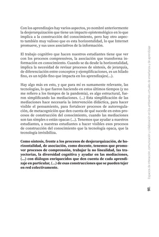 97.
Espacios
de
interacción,
comunicación
y
colaboración
en
los
ambientes
virtuales
de
enseñanza
y
de
aprendizaje
Con los aprendizajes hay varios aspectos, yo nombré anteriormente
la desjerarquización que tiene un impacto epistemológico en lo que
implica a la construcción del conocimiento, pero hay otro aspec-
to también muy valioso que es esta horizontalidad, lo que Internet
promueve, y sus usos asociativos de la información.
El trabajo cognitivo que hacen nuestros estudiantes tiene que ver
con los procesos comprensivos, la asociación que transforma in-
formación en conocimiento. Cuando se da desde la horizontalidad,
implica la necesidad de revisar procesos de síntesis, de jerarquía,
de diferenciación entre conceptos y ejemplificaciones, es un hilado
fino, es un tejido fino que impacta en los aprendizajes(...).
Hay algo más en esto, y que para mí es sumamente relevante, las
tecnologías, lo que fueron haciendo en estos últimos tiempos (y no
me refiero a los tiempos de la pandemia), es algo estructural, fue-
ron simplificando las mediaciones. (...) Esta simplificación de las
mediaciones hace necesaria la intervención didáctica, para hacer
visible el pensamiento, para fortalecer procesos de autorregula-
ción, de metacognición que den cuenta de qué sucede en estos pro-
cesos de construcción del conocimiento, cuando las mediaciones
son tan simples o están opacas (...). Tenemos que ayudar a nuestros
estudiantes, a nuestras estudiantes a hacer visibles esos procesos
de construcción del conocimiento que la tecnología opaca, que la
tecnología invisibiliza.
Como síntesis, frente a los procesos de desjerarquización, de ho-
rizontalidad, de asociación, como docente, tenemos que promo-
ver procesos de comprensión, trabajar la no linealidad, las tra-
yectorias, la diversidad cognitiva y ayudar en las mediaciones,
(...) con diálogos enriquecidos que den cuenta de cada aprendi-
zaje en particular, (...) de esas construcciones que se pueden tejer
en red colectivamente.
 