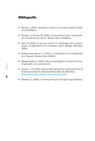 98.
Capítulo
4
Dussel, I. (2010). Aprender y enseñar en la cultura digital. Funda-
ción Santillana.
Dussel, I. y Caruso, M. (2000). La invención del aula. Una genealo-
gía de las formas de enseñar. Buenos Aires. Santillana.
Gee, P.l (2004). Lo que nos enseñan los videojuegos sobre el apren-
dizaje y el alfabetismo (J. M. Pomares, Trad.). Málaga. Ediciones
Aljibe.
Kerbrat-Orecchioni, C. (1993). La enunciación. De la subjetividad
en el lenguaje. Buenos Aires. Edicial.
Monge Benito, S. (2005). Hacia un paradigma de mejora del eLear-
ning basado en la comunicación.
Rocha, L. M. (1998). Selected Self-Organization and the Semiotics of
Evolutionary Systems. Retrieved December 10, 2004 from
http://informatics.indiana.edu/rocha/ises.html.
Siemens, G. (2004). A learning theory for the digital age [en línea].
Bibliografía
 