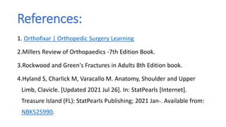 References:
1. Orthofixar | Orthopedic Surgery Learning
2.Millers Review of Orthopaedics -7th Edition Book.
3.Rockwood and Green's Fractures in Adults 8th Edition book.
4.Hyland S, Charlick M, Varacallo M. Anatomy, Shoulder and Upper
Limb, Clavicle. [Updated 2021 Jul 26]. In: StatPearls [Internet].
Treasure Island (FL): StatPearls Publishing; 2021 Jan-. Available from:
NBK525990.
 