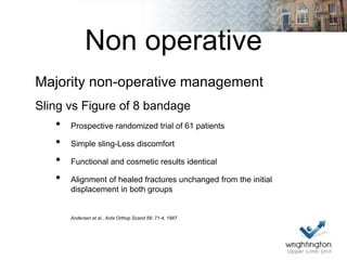 Non operative
Majority non-operative management
Sling vs Figure of 8 bandage
• Prospective randomized trial of 61 patients
• Simple sling-Less discomfort
• Functional and cosmetic results identical
• Alignment of healed fractures unchanged from the initial
displacement in both groups
Andersen et al., Acta Orthop Scand 58: 71-4, 1987.
 