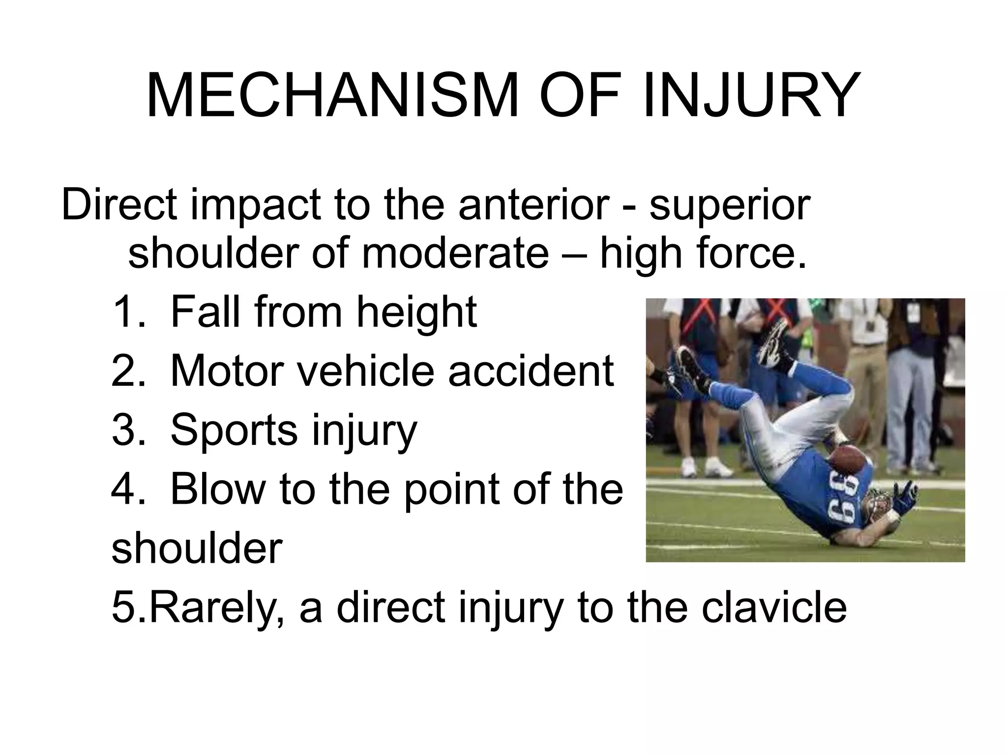 MECHANISM OF INJURY
Direct impact to the anterior - superior
shoulder of moderate – high force.
1. Fall from height
2. Motor vehicle accident
3. Sports injury
4. Blow to the point of the
shoulder
5.Rarely, a direct injury to the clavicle
 