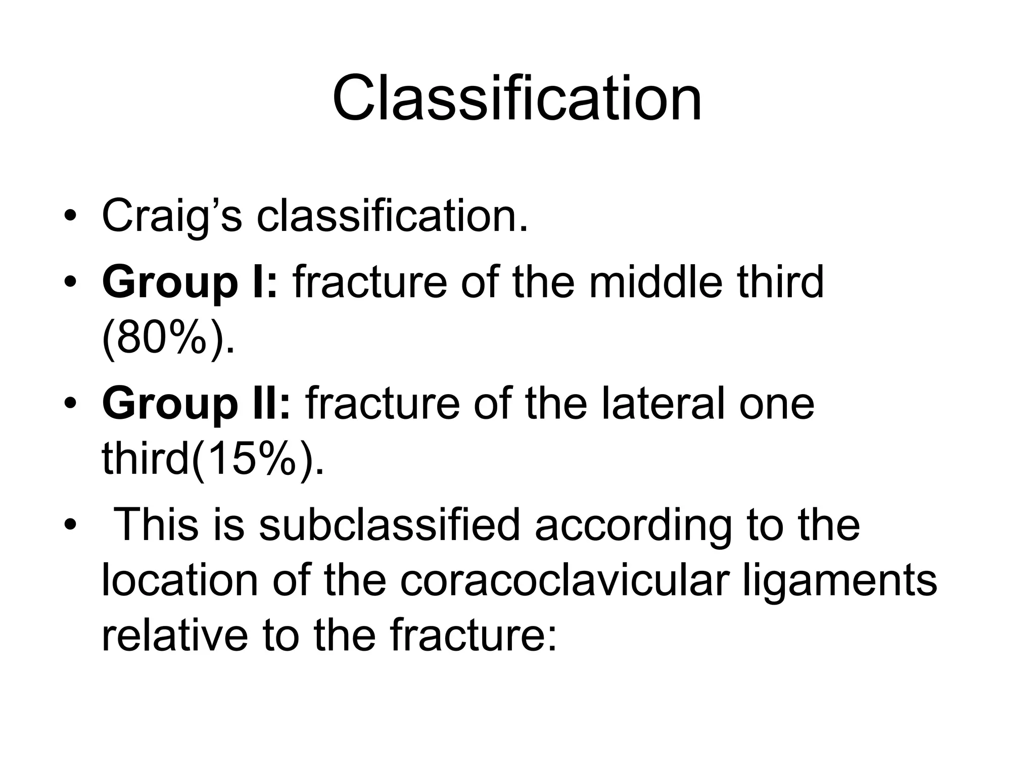 Classification
• Craig’s classification.
• Group I: fracture of the middle third
(80%).
• Group II: fracture of the lateral one
third(15%).
• This is subclassified according to the
location of the coracoclavicular ligaments
relative to the fracture:
 