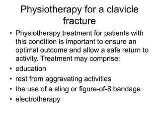 Physiotherapy for a clavicle
fracture
• Physiotherapy treatment for patients with
this condition is important to ensure an
optimal outcome and allow a safe return to
activity. Treatment may comprise:
• education
• rest from aggravating activities
• the use of a sling or figure-of-8 bandage
• electrotherapy
 