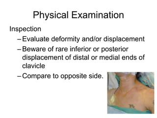 Physical Examination
Inspection
–Evaluate deformity and/or displacement
–Beware of rare inferior or posterior
displacement of distal or medial ends of
clavicle
–Compare to opposite side.
 