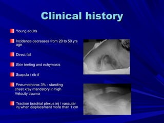 Clinical historyClinical history
Young adultsYoung adults
Incidence decreases from 20 to 50 yrsIncidence decreases from 20 to 50 yrs
ageage
Direct fallDirect fall
Skin tenting and echymosisSkin tenting and echymosis
Scapula / rib #Scapula / rib #
Pneumothorax 3% - standingPneumothorax 3% - standing
chest xray mandatory in highchest xray mandatory in high
Velocity traumaVelocity trauma
Traction brachial plexus inj / vascularTraction brachial plexus inj / vascular
inj when displacement more than 1 cminj when displacement more than 1 cm
 
