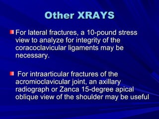 Other XRAYSOther XRAYS
For lateral fractures, a 10-pound stressFor lateral fractures, a 10-pound stress
view to analyze for integrity of theview to analyze for integrity of the
coracoclavicular ligaments may becoracoclavicular ligaments may be
necessary.necessary.
For intraarticular fractures of theFor intraarticular fractures of the
acromioclavicular joint, an axillaryacromioclavicular joint, an axillary
radiograph or Zanca 15-degree apicalradiograph or Zanca 15-degree apical
oblique view of the shoulder may be usefuloblique view of the shoulder may be useful
 
