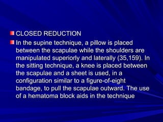 CLOSED REDUCTIONCLOSED REDUCTION
In the supine technique, a pillow is placedIn the supine technique, a pillow is placed
between the scapulae while the shoulders arebetween the scapulae while the shoulders are
manipulated superiorly and laterally (35,159). Inmanipulated superiorly and laterally (35,159). In
the sitting technique, a knee is placed betweenthe sitting technique, a knee is placed between
the scapulae and a sheet is used, in athe scapulae and a sheet is used, in a
configuration similar to a figure-of-eightconfiguration similar to a figure-of-eight
bandage, to pull the scapulae outward. The usebandage, to pull the scapulae outward. The use
of a hematoma block aids in the techniqueof a hematoma block aids in the technique
 
