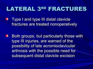 LATERAL 3LATERAL 3RDRD
FRACTURESFRACTURES
Type I and type III distal clavicleType I and type III distal clavicle
fractures are treated nonoperativelyfractures are treated nonoperatively
Both groups, but particularly those withBoth groups, but particularly those with
type III injuries, are warned of thetype III injuries, are warned of the
possibility of late acromioclavicularpossibility of late acromioclavicular
arthrosis with the possible need forarthrosis with the possible need for
subsequent distal clavicle excisionsubsequent distal clavicle excision
 