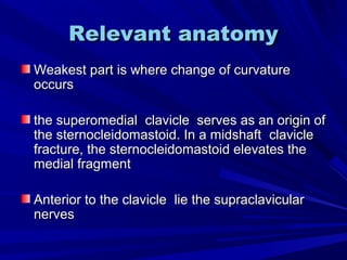 Relevant anatomyRelevant anatomy
Weakest part is where change of curvatureWeakest part is where change of curvature
occursoccurs
the superomedialthe superomedial clavicleclavicle serves as an origin ofserves as an origin of
the sternocleidomastoid. In a midshaftthe sternocleidomastoid. In a midshaft clavicleclavicle
fracture, the sternocleidomastoid elevates thefracture, the sternocleidomastoid elevates the
medial fragmentmedial fragment
Anterior to the clavicleAnterior to the clavicle lie the supraclavicularlie the supraclavicular
nervesnerves
 
