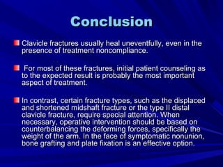 ConclusionConclusion
Clavicle fractures usually heal uneventfully, even in theClavicle fractures usually heal uneventfully, even in the
presence of treatment noncompliance.presence of treatment noncompliance.
For most of these fractures, initial patient counseling asFor most of these fractures, initial patient counseling as
to the expected result is probably the most importantto the expected result is probably the most important
aspect of treatment.aspect of treatment.
In contrast, certain fracture types, such as the displacedIn contrast, certain fracture types, such as the displaced
and shortened midshaft fracture or the type II distaland shortened midshaft fracture or the type II distal
clavicle fracture, require special attention. Whenclavicle fracture, require special attention. When
necessary, operative intervention should be based onnecessary, operative intervention should be based on
counterbalancing the deforming forces, specifically thecounterbalancing the deforming forces, specifically the
weight of the arm. In the face of symptomatic nonunion,weight of the arm. In the face of symptomatic nonunion,
bone grafting and plate fixation is an effective option.bone grafting and plate fixation is an effective option.
 