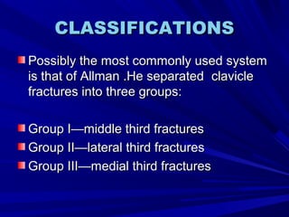 CLASSIFICATIONSCLASSIFICATIONS
Possibly the most commonly used systemPossibly the most commonly used system
is that of Allman .He separatedis that of Allman .He separated clavicleclavicle
fractures into three groups:fractures into three groups:
Group I—middle third fracturesGroup I—middle third fractures
Group II—lateral third fracturesGroup II—lateral third fractures
Group III—medial third fracturesGroup III—medial third fractures
 