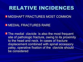 RELATIVE INCIDENCESRELATIVE INCIDENCES
MIDSHAFT FRACTURES MOST COMMONMIDSHAFT FRACTURES MOST COMMON
MEDIAL FRACTURES RAREMEDIAL FRACTURES RARE
The medialThe medial clavicleclavicle is also the most frequentis also the most frequent
site of pathologic fracture, owing to its proximitysite of pathologic fracture, owing to its proximity
to the head and neck. In cases of fractureto the head and neck. In cases of fracture
displacement combined with spinal accessorydisplacement combined with spinal accessory
palsy, operative fixation of thepalsy, operative fixation of the clavicle shouldclavicle should
be consideredbe considered
 