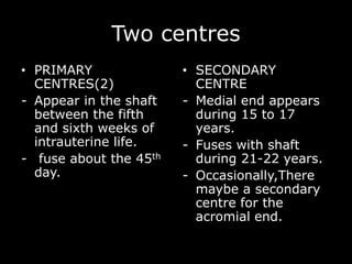 Two centres
• PRIMARY
CENTRES(2)
- Appear in the shaft
between the fifth
and sixth weeks of
intrauterine life.
- fuse about the 45th
day.
• SECONDARY
CENTRE
- Medial end appears
during 15 to 17
years.
- Fuses with shaft
during 21-22 years.
- Occasionally,There
maybe a secondary
centre for the
acromial end.
 