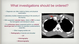 What investigations should be ordered?
• Diagnosis can often made by history and physical
examination
• Laboratory studies ordered according to the severity of
the trauma.
• With suspected vascular injury, obtain a CBC to check
the hemoglobin and hematocrit values
• If a pulmonary injury suspected perform an arterial
blood gas test and obtain an expiration posteroanterior
chest film.
• Other imaging studies are
• Radiography of clavicle and shoulder
• CT
• Arteriography
• Ultrasonography
 