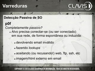 Detecção Passiva de SO
Varreduras
p0f
Completamente passivo?
l  Alvo precisa conectar-se (ou ser conectado)
em sua rede, de forma espontânea ou induzida:
è  devolvendo email inválido
è  fazendo lookups
è  aceitando (ou recusando!) web, ftp, ssh, etc
è  imagem/html externo em email
 