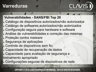 l  Catálogo de dispositivos autorizados/não autorizados
l  Catálogo de softwares autorizados/não autorizados
l  Configuração segura para hardware e software
l  Análise de vulnerabilidades e correção das mesmas
l  Proteção contra malware
l  Segurança de aplicações
l  Controle de dispositivos sem fio
l  Capacidade de recuperação de dados
l  Capacidade para avaliação de segurança e
treinamento apropriado
l  Configurações seguras de dispositivos de rede
Varreduras
Vulnerabilidades - SANS/FBI Top 20
 
