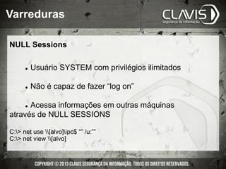 NULL Sessions
l  Usuário SYSTEM com privilégios ilimitados
l  Não é capaz de fazer “log on”
l  Acessa informações em outras máquinas
através de NULL SESSIONS
C:> net use [alvo]ipc$ “” /u:””
C:> net view [alvo]
Varreduras
 