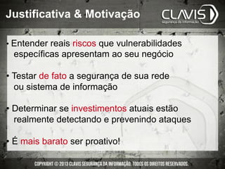 • Entender reais riscos que vulnerabilidades
específicas apresentam ao seu negócio
• Testar de fato a segurança de sua rede
ou sistema de informação
• Determinar se investimentos atuais estão
realmente detectando e prevenindo ataques
• É mais barato ser proativo!
Justificativa & Motivação
 