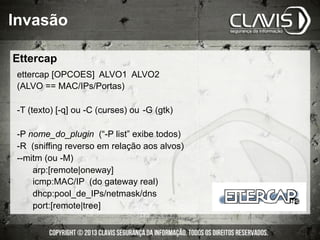 Invasão
ettercap [OPCOES] ALVO1 ALVO2
(ALVO == MAC/IPs/Portas)
-T (texto) [-q] ou -C (curses) ou -G (gtk)
-P nome_do_plugin (“-P list” exibe todos)
-R (sniffing reverso em relação aos alvos)
--mitm (ou -M)
arp:[remote|oneway]
icmp:MAC/IP (do gateway real)
dhcp:pool_de_IPs/netmask/dns
port:[remote|tree]
Ettercap
 