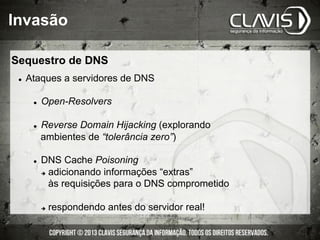 Invasão
Sequestro de DNS
l  Ataques a servidores de DNS
l  Open-Resolvers
l  Reverse Domain Hijacking (explorando
ambientes de “tolerância zero”)
l  DNS Cache Poisoning
è  adicionando informações “extras”
às requisições para o DNS comprometido
è  respondendo antes do servidor real!
 