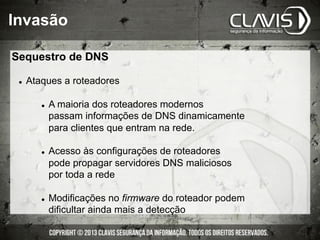Invasão
Sequestro de DNS
l  Ataques a roteadores
l  A maioria dos roteadores modernos
passam informações de DNS dinamicamente
para clientes que entram na rede.
l  Acesso às configurações de roteadores
pode propagar servidores DNS maliciosos
por toda a rede
l  Modificações no firmware do roteador podem
dificultar ainda mais a detecção
 