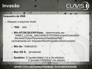 Invasão
Sequestro de DNS
l  Ataques a arquivos hosts
l  *NIX: /etc/
l  Win NT/2K/2K3/XP/Vista: determinado por
“HKEY_LOCAL_MACHINESYSTEMCurrentControlSet
ServicesTcpipParametersDataBasePath”;
normalmente em %SystemRoot%System32driversetc
l  Win 9x: %WinDir%
l  Mac OS X: /private/etc
l  Symbian: C:systemdata (1a e 2a edições)
C:private10000882 (3a edição)
 
