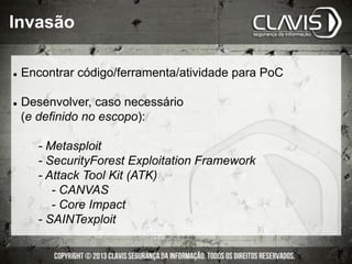 Invasão
l  Encontrar código/ferramenta/atividade para PoC
l  Desenvolver, caso necessário
(e definido no escopo):
- Metasploit
- SecurityForest Exploitation Framework
- Attack Tool Kit (ATK)
- CANVAS
- Core Impact
- SAINTexploit
 
