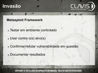 Invasão
Metasploit Framework
l  Testar em ambiente controlado
l  Usar contra o(s) alvo(s)
l  Confirmar/refutar vulnerabilidade em questão
l  Documentar resultados
 