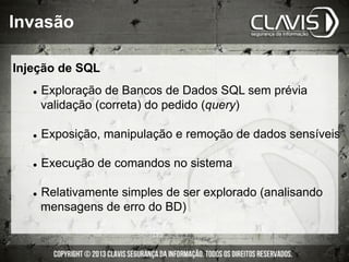 l  Exploração de Bancos de Dados SQL sem prévia
validação (correta) do pedido (query)
l  Exposição, manipulação e remoção de dados sensíveis
l  Execução de comandos no sistema
l  Relativamente simples de ser explorado (analisando
mensagens de erro do BD)
Injeção de SQL
Invasão
 
