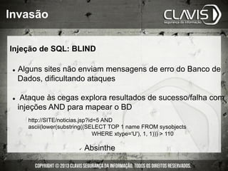 l  Alguns sites não enviam mensagens de erro do Banco de
Dados, dificultando ataques
l  Ataque às cegas explora resultados de sucesso/falha com
injeções AND para mapear o BD
ü  Absinthe
http://SITE/noticias.jsp?id=5 AND
ascii(lower(substring((SELECT TOP 1 name FROM sysobjects
WHERE xtype='U'), 1, 1)))  110
Injeção de SQL: BLIND
Invasão
 