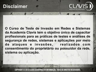 Disclaimer
O Curso de Teste de Invasão em Redes e Sistemas
da Academia Clavis tem o objetivo único de capacitar
profissionais para as práticas de testes e análises de
segurança de redes, sistemas e aplicações por meio
de ataques e invasões, realizados com
consentimento do proprietário ou possuidor da rede,
sistema ou aplicação.
 
