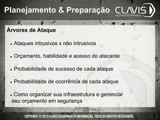 Árvores de Ataque
l  Ataques intrusivos x não intrusivos
l  Orçamento, habilidade e acesso do atacante
l  Probabilidade de sucesso de cada ataque
l  Probabilidade de ocorrência de cada ataque
l  Como organizar sua infraestrutura e gerenciar
seu orçamento em segurança
Planejamento & Preparação
 