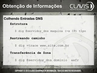 Colhendo Entradas DNS
Estrutura
$ dig @servidor_dns maquina (-x IP) tipo
Rastreando caminho
$ dig +trace www.site.com.br
Transferência de Zona
$ dig @servidor_dns dominio axfr
Obtenção de Informações
 