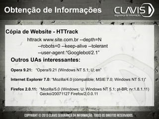Cópia de Website - HTTrack
httrack www.site.com.br --depth=N
--robots=0 --keep-alive --tolerant
--user-agent “Googlebot/2.1”
Outros UAs interessantes:
Opera 9.21: “Opera/9.21 (Windows NT 5.1; U; en”
Internet Explorer 7.0: “Mozilla/4.0 (compatible; MSIE 7.0; Windows NT 5.1)”
Firefox 2.0.11: “Mozilla/5.0 (Windows; U; Windows NT 5.1; pt-BR; rv:1.8.1.11)
Gecko/20071127 Firefox/2.0.0.11
Obtenção de Informações
 