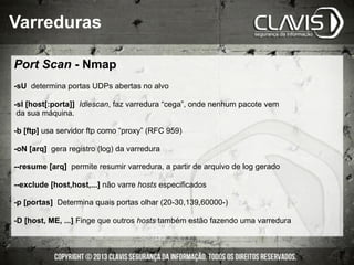 Port Scan - Nmap
-sU determina portas UDPs abertas no alvo
-sI [host[:porta]] Idlescan, faz varredura “cega”, onde nenhum pacote vem
da sua máquina.
-b [ftp] usa servidor ftp como “proxy” (RFC 959)
-oN [arq] gera registro (log) da varredura
--resume [arq] permite resumir varredura, a partir de arquivo de log gerado
--exclude [host,host,...] não varre hosts especificados
-p [portas] Determina quais portas olhar (20-30,139,60000-)
-D [host, ME, ...] Finge que outros hosts também estão fazendo uma varredura
Varreduras
 