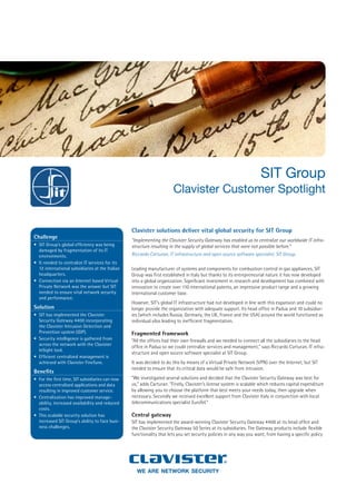 SIT Group
                                                                        Clavister Customer Spotlight


                                                  Clavister solutions deliver vital global security for SIT Group
Challenge
                                                  “Implementing the Clavister Security Gateway has enabled us to centralize our worldwide IT infra-
•	 SIT Group’s global efficiency was being        structure resulting in the supply of global services that were not possible before.”
   damaged by fragmentation of its IT
                                                  Riccardo Carturan, IT infrastructure and open source software specialist, SIT Group.
   environments.
•	 It needed to centralize IT services for its
   12 international subsidiaries at the Italian   Leading manufacturer of systems and components for combustion control in gas appliances, SIT
   headquarters.                                  Group was first established in Italy but thanks to its entrepreneurial nature it has now developed
•	 Connection via an Internet based Virtual       into a global organization. Significant investment in research and development has combined with
   Private Network was the answer but SIT         innovation to create over 110 international patents, an impressive product range and a growing
   needed to ensure vital network security        international customer base.
   and performance.
                                                  However, SIT’s global IT infrastructure had not developed in line with this expansion and could no
Solution                                          longer provide the organization with adequate support. Its head office in Padua and 10 subsidiar-
                                                  ies (which includes Russia, Germany, the UK, France and the USA) around the world functioned as
•	 SIT has implemented the Clavister
   Security Gateway 4400 incorporating            individual silos leading to inefficient fragmentation.
   the Clavister Intrusion Detection and
   Prevention system (IDP).                       Fragmented framework
•	 Security intelligence is gathered from         “All the offices had their own firewalls and we needed to connect all the subsidiaries to the head
   across the network with the Clavister
                                                  office in Padua so we could centralize services and management,” says Riccardo Carturan, IT infra-
   InSight tool.
                                                  structure and open source software specialist at SIT Group.
•	 Efficient centralized management is
                                                  It was decided to do this by means of a Virtual Private Network (VPN) over the Internet, but SIT
   achieved with Clavister FineTune.
                                                  needed to ensure that its critical data would be safe from intrusion.
Benefits
                                                  “We investigated several solutions and decided that the Clavister Security Gateway was best for
•	 For the first time, SIT subsidiaries can now
                                                  us,” adds Carturan. “Firstly, Clavister’s license system is scalable which reduces capital expenditure
   access centralized applications and data
                                                  by allowing you to choose the platform that best meets your needs today, then upgrade when
   resulting in improved customer service.
                                                  necessary. Secondly we received excellent support from Clavister Italy in conjunction with local
•	 Centralization has improved manage-
                                                  telecommunications specialist EuroTel.”
   ability, increased availability and reduced
   costs.
                                                  Central gateway
•	 This scalable security solution has
   increased SIT Group’s ability to face busi-    SIT has implemented the award-winning Clavister Security Gateway 4400 at its head office and
   ness challenges.                               the Clavister Security Gateway 50 Series at its subsidiaries. The Gateway products include flexible
                                                  functionality that lets you set security policies in any way you want, from having a specific policy




                                                    we are network security
 
