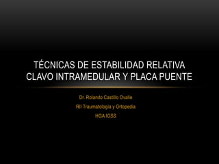 TÉCNICAS DE ESTABILIDAD RELATIVA
CLAVO INTRAMEDULAR Y PLACA PUENTE
          Dr. Rolando Castillo Ovalle
         RII Traumatología y Ortopedia
                  HGA IGSS
 