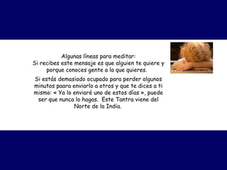 Algunas líneas para meditar: Si recibes este mensaje es que alguien te quiere y porque conoces gente a la que quieres.   Si estás demasiado ocupado para perder algunos minutos paara enviarlo a otros y que te dices a ti mismo:  « Ya lo enviaré uno de estos días », p uede ser que nunca lo hagas.  Este Tantra viene del Norte de la India.   