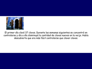 El primer día clavó 37 clavos. Durante las semanas siguientes se concentró en controlarse y día a día disminuyó la cantidad de clavos nuevos en la verja. Había descubierto que era más fácil controlarse que clavar clavos. 