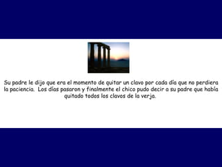 Su padre le dijo que era el momento de quitar un clavo por cada día que no perdiera la paciencia.  Los días pasaron y finalmente el chico pudo decir a su padre que había quitado todos los clavos de la verja.   