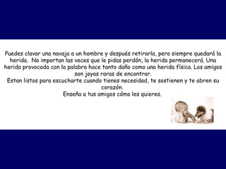 Puedes clavar una navaja a un hombre y después retirarla, pero siempre quedará la herida.  No importan las veces que le pidas perdón, la herida permanecerá. Una herida provocada con la palabra hace tanto daño como una herida física. Los amigos son joyas raras de encontrar. Estan listos para escucharte cuando tienes necesidad, te sostienen y te abren su corazón.  Enseña a tus amigos cómo les quieres.   