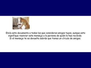Envía este documento a todos los que consideres amigos tuyos, aunque esto signifique reenviar este mensaje a la persona de quién lo has recibido.  Si el mensaje te es devuelto sabrás que tienes un círculo de amigos.   